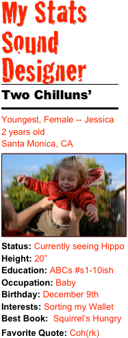 My Stats 
Sound Designer
￼
Two Chilluns’
￼
Youngest, Female -- Jessica2 years old 
Santa Monica, CA ￼Status: Currently seeing HippoHeight: 20”Education: ABCs #s1-10ishOccupation: Baby
Birthday: December 9thInterests: Sorting my Wallet 
Best Book:  Squirrel’s HungryFavorite Quote: Coh(rk)