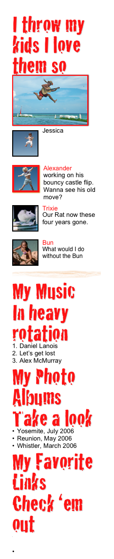 I throw my kids I love them so 
￼ 
￼
Jessica

￼
￼Alexander
working on his bouncy castle flip.  Wanna see his old move?
￼
￼Trixie
Our Rat now these four years gone.
￼
￼Bun
What would I do without the Bun￼
My Music 
In heavy rotation
Daniel Lanois
Let’s get lost
Alex McMurray
My Photo Albums
Take a look
Yosemite, July 2006
Reunion, May 2006
Whistler, March 2006My Favorite Links
Check ‘em out
http://homepage.mac.com/cohenbrown/Menu11.html
